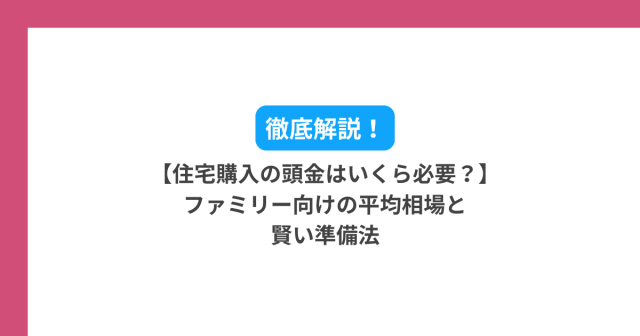 【住宅購入の頭金はいくら必要?】ファミリー向けの平均相場と賢い準備法を徹底解説!